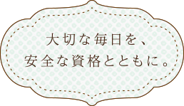 大切な毎日を、安全な資格とともに。